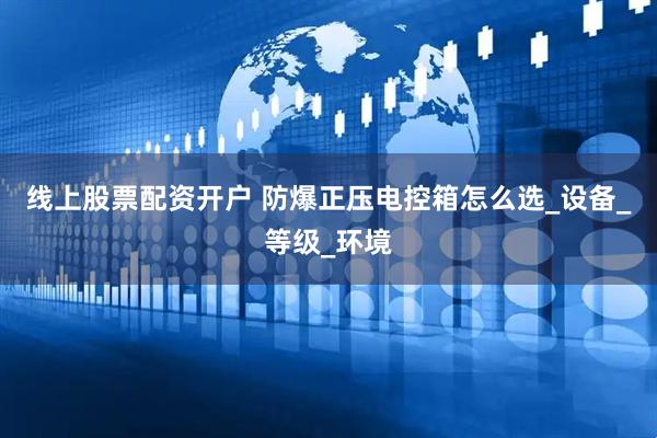 线上股票配资开户 防爆正压电控箱怎么选_设备_等级_环境