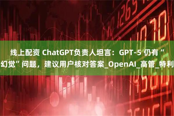 线上配资 ChatGPT负责人坦言：GPT-5 仍有“幻觉”问题，建议用户核对答案_OpenAI_高管_特利