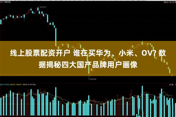 线上股票配资开户 谁在买华为、小米、OV? 数据揭秘四大国产品牌用户画像