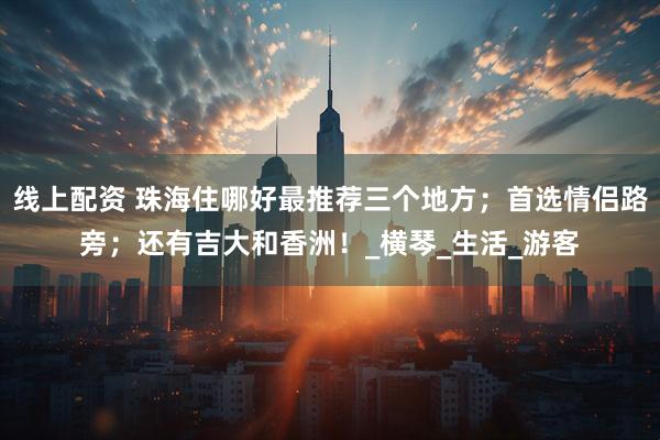线上配资 珠海住哪好最推荐三个地方；首选情侣路旁；还有吉大和香洲！_横琴_生活_游客