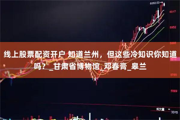 线上股票配资开户 知道兰州，但这些冷知识你知道吗？_甘肃省博物馆_邓春膏_皋兰