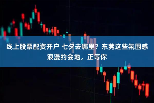 线上股票配资开户 七夕去哪里？东莞这些氛围感浪漫约会地，正等你
