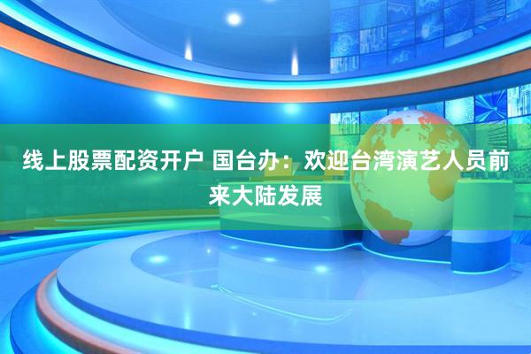线上股票配资开户 国台办：欢迎台湾演艺人员前来大陆发展