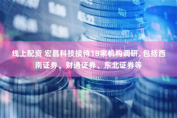线上配资 宏昌科技接待18家机构调研, 包括西南证券、财通证券、东北证券等