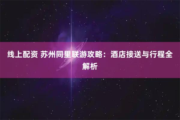 线上配资 苏州同里联游攻略：酒店接送与行程全解析