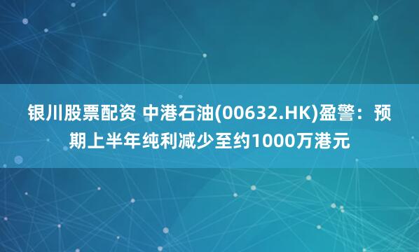 银川股票配资 中港石油(00632.HK)盈警：预期上半年纯利减少至约1000万港元