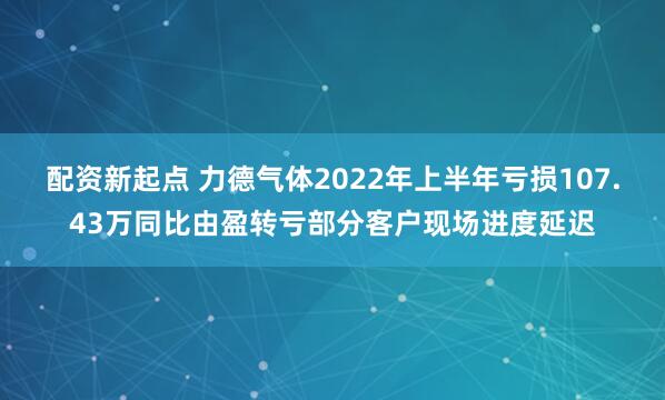 配资新起点 力德气体2022年上半年亏损107.43万同比由盈转亏部分客户现场进度延迟