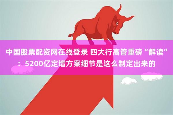 中国股票配资网在线登录 四大行高管重磅“解读”：5200亿定增方案细节是这么制定出来的