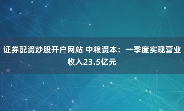 证券配资炒股开户网站 中粮资本：一季度实现营业收入23.5亿元