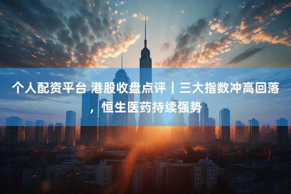 个人配资平台 港股收盘点评｜三大指数冲高回落，恒生医药持续强势