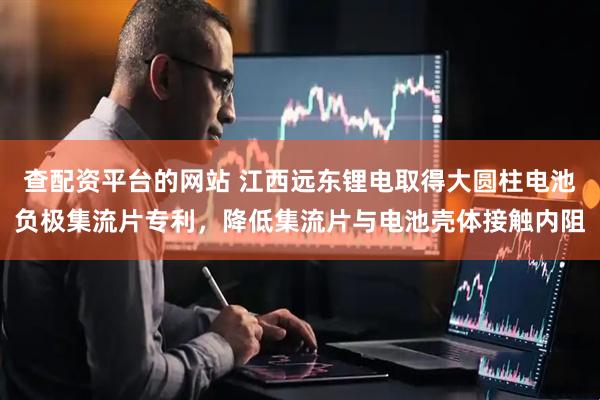 查配资平台的网站 江西远东锂电取得大圆柱电池负极集流片专利，降低集流片与电池壳体接触内阻