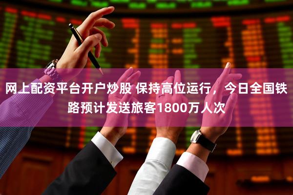 网上配资平台开户炒股 保持高位运行，今日全国铁路预计发送旅客1800万人次