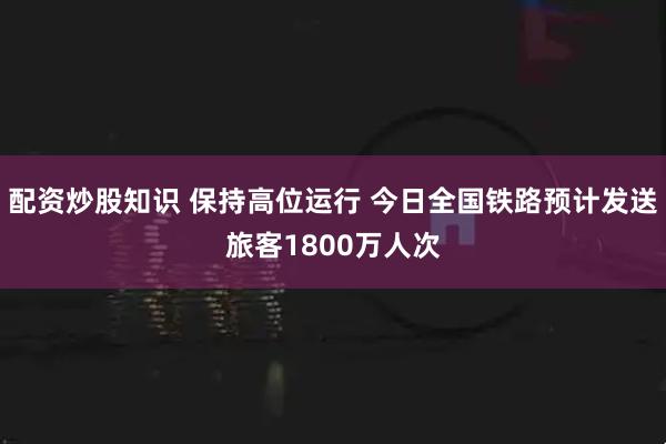 配资炒股知识 保持高位运行 今日全国铁路预计发送旅客1800万人次