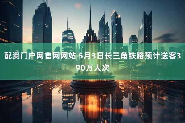 配资门户网官网网站 5月3日长三角铁路预计送客390万人次