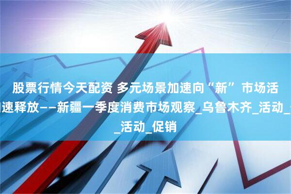 股票行情今天配资 多元场景加速向“新” 市场活力加速释放——新疆一季度消费市场观察_乌鲁木齐_活动_促销