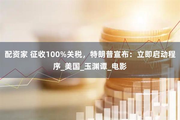 配资家 征收100%关税，特朗普宣布：立即启动程序_美国_玉渊谭_电影