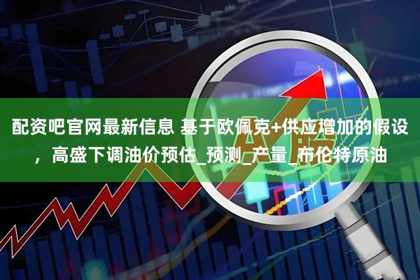 配资吧官网最新信息 基于欧佩克+供应增加的假设，高盛下调油价预估_预测_产量_布伦特原油
