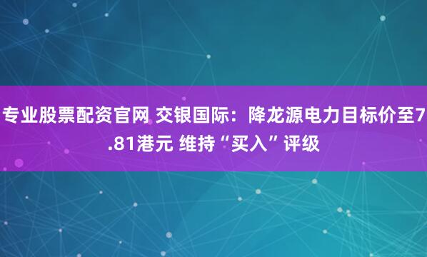 专业股票配资官网 交银国际：降龙源电力目标价至7.81港元 维持“买入”评级