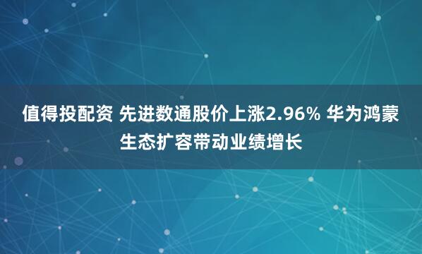 值得投配资 先进数通股价上涨2.96% 华为鸿蒙生态扩容带动业绩增长