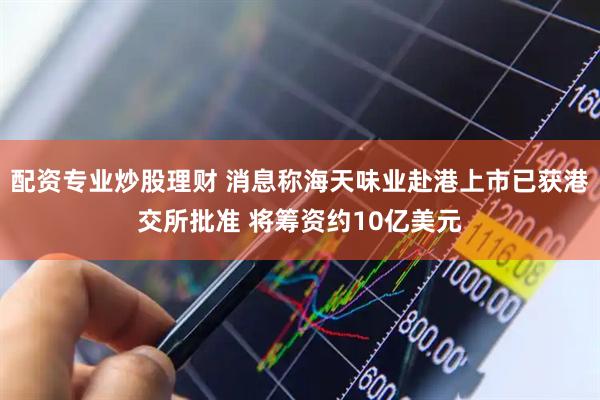 配资专业炒股理财 消息称海天味业赴港上市已获港交所批准 将筹资约10亿美元