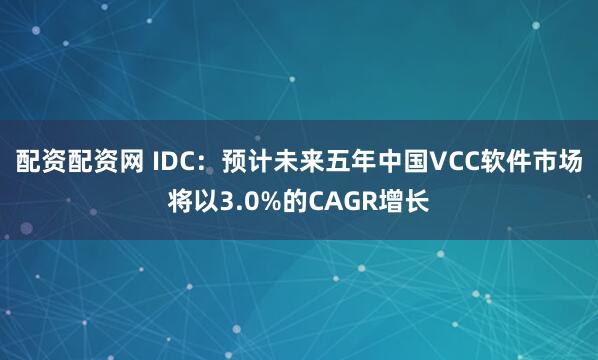 配资配资网 IDC：预计未来五年中国VCC软件市场将以3.0%的CAGR增长
