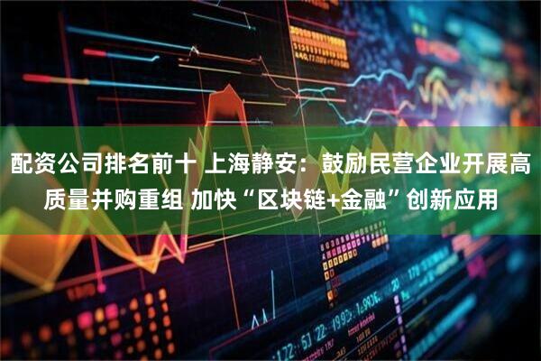 配资公司排名前十 上海静安：鼓励民营企业开展高质量并购重组 加快“区块链+金融”创新应用
