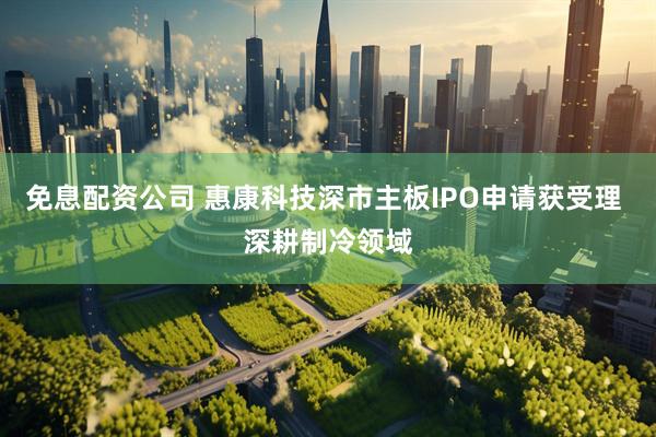免息配资公司 惠康科技深市主板IPO申请获受理 深耕制冷领域