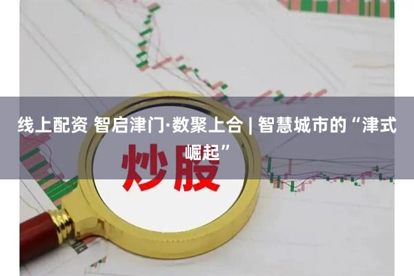 线上配资 智启津门·数聚上合 | 智慧城市的“津式崛起”