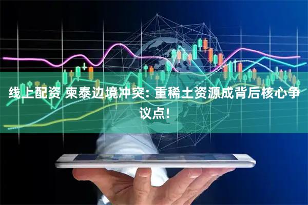 线上配资 柬泰边境冲突: 重稀土资源成背后核心争议点!