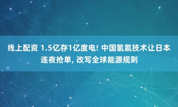 线上配资 1.5亿存1亿度电! 中国氢氨技术让日本连夜抢单, 改写全球能源规则
