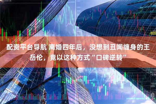 配资平台导航 离婚四年后，没想到丑闻缠身的王岳伦，竟以这种方式“口碑逆转”