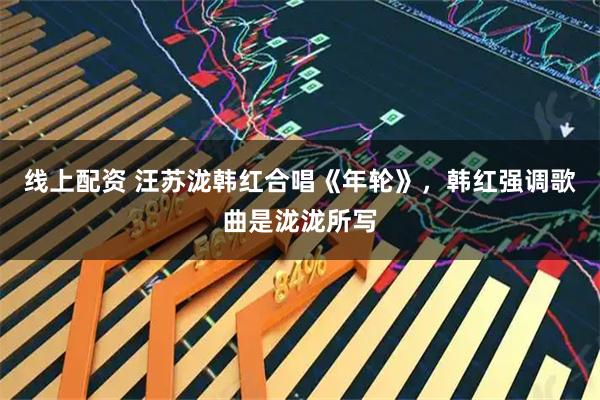 线上配资 汪苏泷韩红合唱《年轮》，韩红强调歌曲是泷泷所写