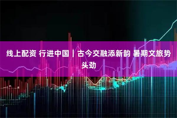 线上配资 行进中国｜古今交融添新韵 暑期文旅势头劲