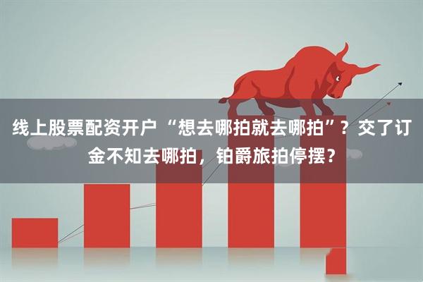线上股票配资开户 “想去哪拍就去哪拍”？交了订金不知去哪拍，铂爵旅拍停摆？