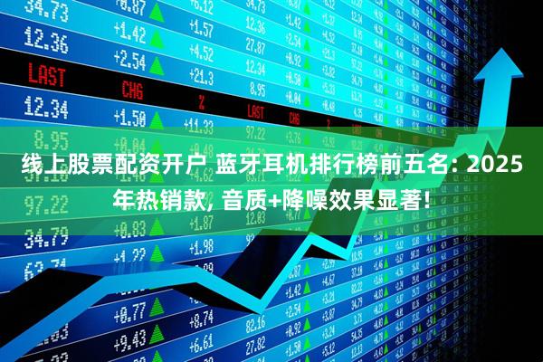 线上股票配资开户 蓝牙耳机排行榜前五名: 2025年热销款, 音质+降噪效果显著!
