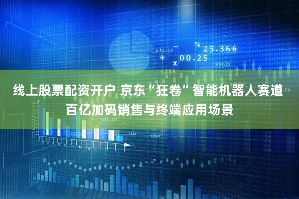 线上股票配资开户 京东“狂卷”智能机器人赛道 百亿加码销售与终端应用场景