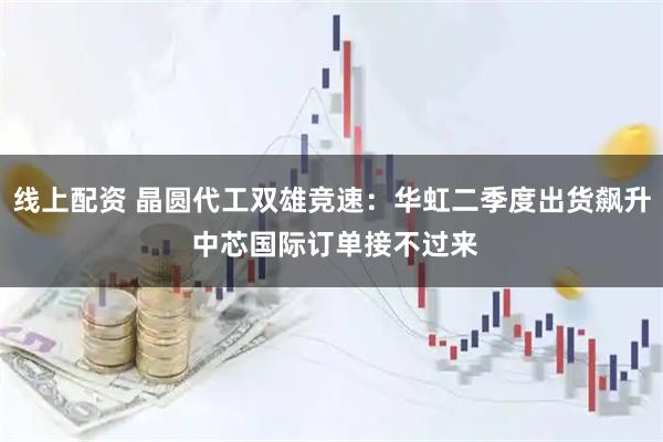 线上配资 晶圆代工双雄竞速：华虹二季度出货飙升 中芯国际订单接不过来