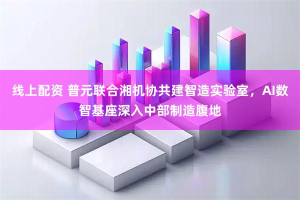 线上配资 普元联合湘机协共建智造实验室，AI数智基座深入中部制造腹地