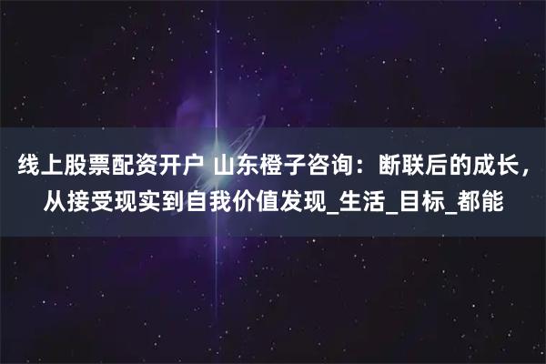 线上股票配资开户 山东橙子咨询：断联后的成长，从接受现实到自我价值发现_生活_目标_都能