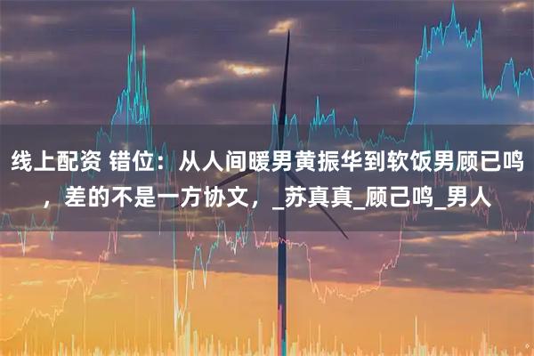 线上配资 错位：从人间暖男黄振华到软饭男顾已鸣，差的不是一方协文，_苏真真_顾己鸣_男人