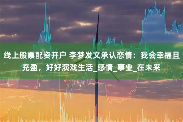线上股票配资开户 李梦发文承认恋情：我会幸福且充盈，好好演戏生活_感情_事业_在未来