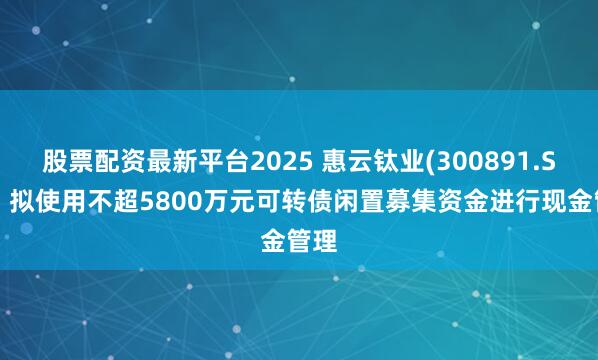 股票配资最新平台2025 惠云钛业(300891.SZ)：拟使用不超5800万元可转债闲置募集资金进行现金管理