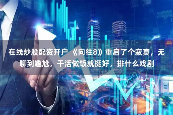 在线炒股配资开户 《向往8》重启了个寂寞，无聊到尴尬，干活做饭就挺好，排什么戏剧