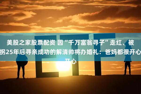 美股之家股票配资 因“千万富翁寻子”走红、被拐25年后寻亲成功的解清帅将办婚礼：爸妈都很开心