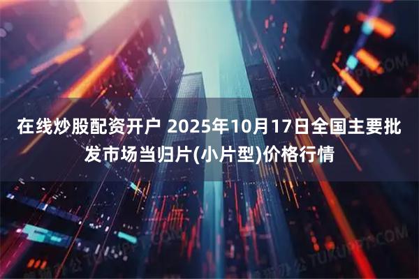 在线炒股配资开户 2025年10月17日全国主要批发市场当归片(小片型)价格行情