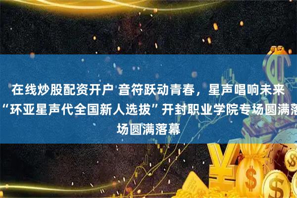 在线炒股配资开户 音符跃动青春,星声唱响未来——“环亚星声代全国新人选拔”开封职业学院专场圆满落幕