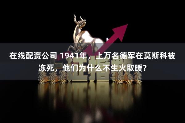 在线配资公司 1941年，上万名德军在莫斯科被冻死，他们为什么不生火取暖？