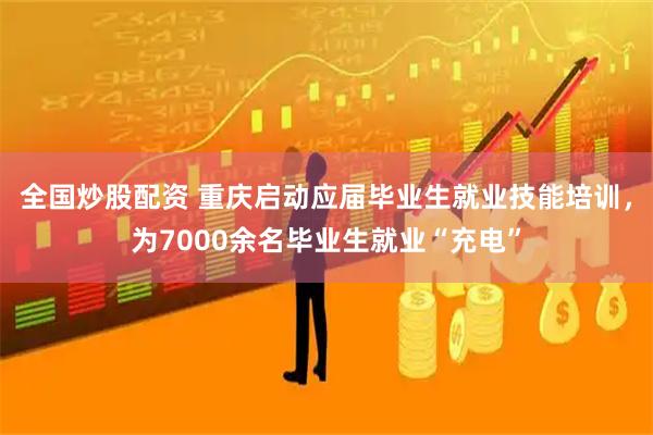 全国炒股配资 重庆启动应届毕业生就业技能培训，为7000余名毕业生就业“充电”