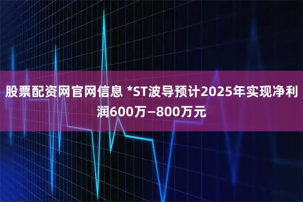 股票配资网官网信息 *ST波导预计2025年实现净利润600万—800万元