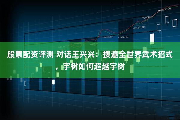股票配资评测 对话王兴兴：搜遍全世界武术招式，宇树如何超越宇树